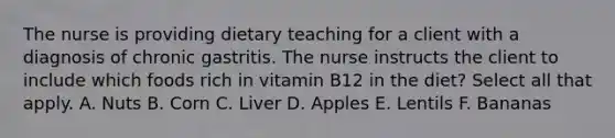 The nurse is providing dietary teaching for a client with a diagnosis of chronic gastritis. The nurse instructs the client to include which foods rich in vitamin B12 in the diet? Select all that apply. A. Nuts B. Corn C. Liver D. Apples E. Lentils F. Bananas