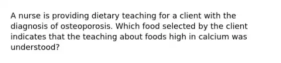 A nurse is providing dietary teaching for a client with the diagnosis of osteoporosis. Which food selected by the client indicates that the teaching about foods high in calcium was understood?