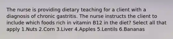 The nurse is providing dietary teaching for a client with a diagnosis of chronic gastritis. The nurse instructs the client to include which foods rich in vitamin B12 in the diet? Select all that apply 1.Nuts 2.Corn 3.Liver 4.Apples 5.Lentils 6.Bananas