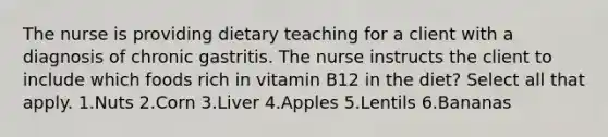 The nurse is providing dietary teaching for a client with a diagnosis of chronic gastritis. The nurse instructs the client to include which foods rich in vitamin B12 in the diet? Select all that apply. 1.Nuts 2.Corn 3.Liver 4.Apples 5.Lentils 6.Bananas