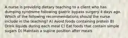 A nurse is providing dietary teaching to a client who has dumping syndrome following gastric bypass surgery 4 days ago. Which of the following recommendations should the nurse include in the teaching? A) Avoid foods containing protein B) Drink liquids during each meal C) Eat foods that contain simple sugars D) Maintain a supine position after meals