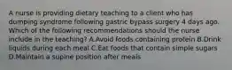 A nurse is providing dietary teaching to a client who has dumping syndrome following gastric bypass surgery 4 days ago. Which of the following recommendations should the nurse include in the teaching? A.Avoid foods containing protein B.Drink liquids during each meal C.Eat foods that contain simple sugars D.Maintain a supine position after meals