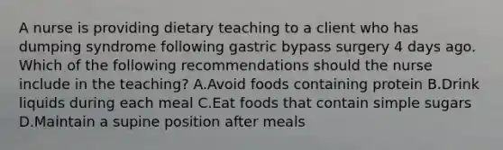 A nurse is providing dietary teaching to a client who has dumping syndrome following gastric bypass surgery 4 days ago. Which of the following recommendations should the nurse include in the teaching? A.Avoid foods containing protein B.Drink liquids during each meal C.Eat foods that contain simple sugars D.Maintain a supine position after meals