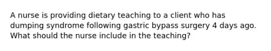 A nurse is providing dietary teaching to a client who has dumping syndrome following gastric bypass surgery 4 days ago. What should the nurse include in the teaching?