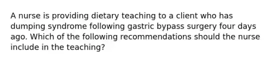 A nurse is providing dietary teaching to a client who has dumping syndrome following gastric bypass surgery four days ago. Which of the following recommendations should the nurse include in the teaching?