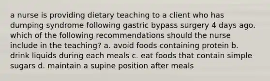 a nurse is providing dietary teaching to a client who has dumping syndrome following gastric bypass surgery 4 days ago. which of the following recommendations should the nurse include in the teaching? a. avoid foods containing protein b. drink liquids during each meals c. eat foods that contain simple sugars d. maintain a supine position after meals