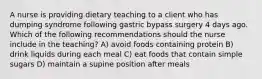 A nurse is providing dietary teaching to a client who has dumping syndrome following gastric bypass surgery 4 days ago. Which of the following recommendations should the nurse include in the teaching? A) avoid foods containing protein B) drink liquids during each meal C) eat foods that contain simple sugars D) maintain a supine position after meals