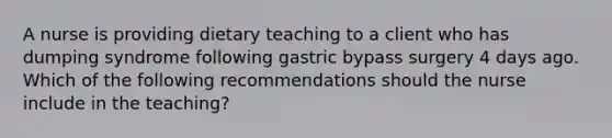 A nurse is providing dietary teaching to a client who has dumping syndrome following gastric bypass surgery 4 days ago. Which of the following recommendations should the nurse include in the teaching?