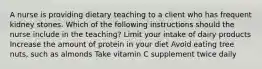 A nurse is providing dietary teaching to a client who has frequent kidney stones. Which of the following instructions should the nurse include in the teaching? Limit your intake of dairy products Increase the amount of protein in your diet Avoid eating tree nuts, such as almonds Take vitamin C supplement twice daily