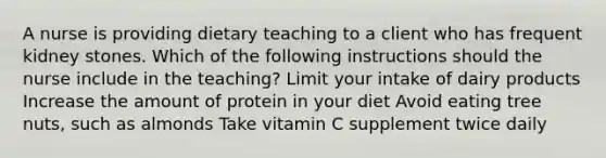 A nurse is providing dietary teaching to a client who has frequent kidney stones. Which of the following instructions should the nurse include in the teaching? Limit your intake of dairy products Increase the amount of protein in your diet Avoid eating tree nuts, such as almonds Take vitamin C supplement twice daily