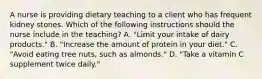 A nurse is providing dietary teaching to a client who has frequent kidney stones. Which of the following instructions should the nurse include in the teaching? A. "Limit your intake of dairy products." B. "Increase the amount of protein in your diet." C. "Avoid eating tree nuts, such as almonds." D. "Take a vitamin C supplement twice daily."