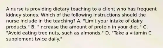 A nurse is providing dietary teaching to a client who has frequent kidney stones. Which of the following instructions should the nurse include in the teaching? A. "Limit your intake of dairy products." B. "Increase the amount of protein in your diet." C. "Avoid eating tree nuts, such as almonds." D. "Take a vitamin C supplement twice daily."