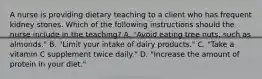 A nurse is providing dietary teaching to a client who has frequent kidney stones. Which of the following instructions should the nurse include in the teaching? A. "Avoid eating tree nuts, such as almonds." B. "Limit your intake of dairy products." C. "Take a vitamin C supplement twice daily." D. "Increase the amount of protein in your diet."