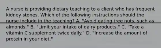 A nurse is providing dietary teaching to a client who has frequent kidney stones. Which of the following instructions should the nurse include in the teaching? A. "Avoid eating tree nuts, such as almonds." B. "Limit your intake of dairy products." C. "Take a vitamin C supplement twice daily." D. "Increase the amount of protein in your diet."