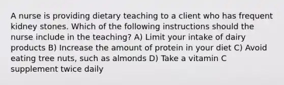 A nurse is providing dietary teaching to a client who has frequent kidney stones. Which of the following instructions should the nurse include in the teaching? A) Limit your intake of dairy products B) Increase the amount of protein in your diet C) Avoid eating tree nuts, such as almonds D) Take a vitamin C supplement twice daily