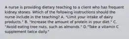 A nurse is providing dietary teaching to a client who has frequent kidney stones. Which of the following instructions should the nurse include in the teaching? A. "Limit your intake of dairy products." B. "Increase the amount of protein in your diet." C. "Avoid eating tree nuts, such as almonds." D."Take a vitamin C supplement twice daily."