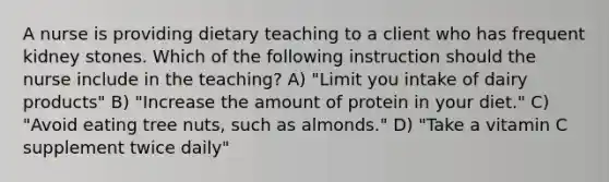 A nurse is providing dietary teaching to a client who has frequent kidney stones. Which of the following instruction should the nurse include in the teaching? A) "Limit you intake of dairy products" B) "Increase the amount of protein in your diet." C) "Avoid eating tree nuts, such as almonds." D) "Take a vitamin C supplement twice daily"