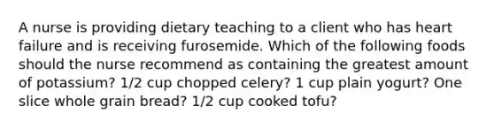 A nurse is providing dietary teaching to a client who has heart failure and is receiving furosemide. Which of the following foods should the nurse recommend as containing the greatest amount of potassium? 1/2 cup chopped celery? 1 cup plain yogurt? One slice whole grain bread? 1/2 cup cooked tofu?