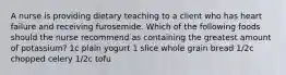 A nurse is providing dietary teaching to a client who has heart failure and receiving furosemide. Which of the following foods should the nurse recommend as containing the greatest amount of potassium? 1c plain yogurt 1 slice whole grain bread 1/2c chopped celery 1/2c tofu