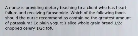 A nurse is providing dietary teaching to a client who has heart failure and receiving furosemide. Which of the following foods should the nurse recommend as containing the greatest amount of potassium? 1c plain yogurt 1 slice whole grain bread 1/2c chopped celery 1/2c tofu