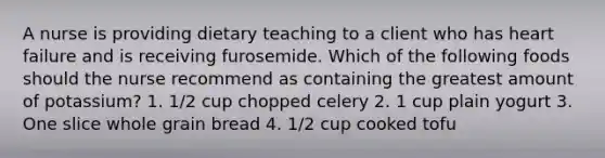 A nurse is providing dietary teaching to a client who has heart failure and is receiving furosemide. Which of the following foods should the nurse recommend as containing the greatest amount of potassium? 1. 1/2 cup chopped celery 2. 1 cup plain yogurt 3. One slice whole grain bread 4. 1/2 cup cooked tofu