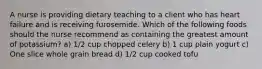 A nurse is providing dietary teaching to a client who has heart failure and is receiving furosemide. Which of the following foods should the nurse recommend as containing the greatest amount of potassium? a) 1/2 cup chopped celery b) 1 cup plain yogurt c) One slice whole grain bread d) 1/2 cup cooked tofu