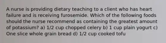 A nurse is providing dietary teaching to a client who has heart failure and is receiving furosemide. Which of the following foods should the nurse recommend as containing the greatest amount of potassium? a) 1/2 cup chopped celery b) 1 cup plain yogurt c) One slice whole grain bread d) 1/2 cup cooked tofu