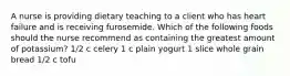 A nurse is providing dietary teaching to a client who has heart failure and is receiving furosemide. Which of the following foods should the nurse recommend as containing the greatest amount of potassium? 1/2 c celery 1 c plain yogurt 1 slice whole grain bread 1/2 c tofu