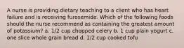 A nurse is providing dietary teaching to a client who has heart failure and is receiving furosemide. Which of the following foods should the nurse recommend as containing the greatest amount of potassium? a. 1/2 cup chopped celery b. 1 cup plain yogurt c. one slice whole grain bread d. 1/2 cup cooked tofu