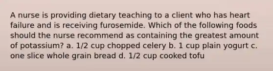 A nurse is providing dietary teaching to a client who has heart failure and is receiving furosemide. Which of the following foods should the nurse recommend as containing the greatest amount of potassium? a. 1/2 cup chopped celery b. 1 cup plain yogurt c. one slice whole grain bread d. 1/2 cup cooked tofu