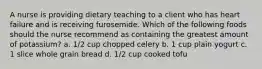 A nurse is providing dietary teaching to a client who has heart failure and is receiving furosemide. Which of the following foods should the nurse recommend as containing the greatest amount of potassium? a. 1/2 cup chopped celery b. 1 cup plain yogurt c. 1 slice whole grain bread d. 1/2 cup cooked tofu