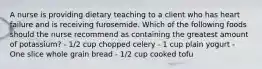 A nurse is providing dietary teaching to a client who has heart failure and is receiving furosemide. Which of the following foods should the nurse recommend as containing the greatest amount of potassium? - 1/2 cup chopped celery - 1 cup plain yogurt - One slice whole grain bread - 1/2 cup cooked tofu