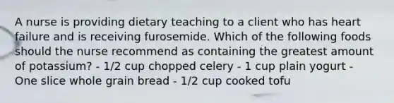 A nurse is providing dietary teaching to a client who has heart failure and is receiving furosemide. Which of the following foods should the nurse recommend as containing the greatest amount of potassium? - 1/2 cup chopped celery - 1 cup plain yogurt - One slice whole grain bread - 1/2 cup cooked tofu