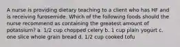 A nurse is providing dietary teaching to a client who has HF and is receiving furosemide. Which of the following foods should the nurse recommend as containing the greatest amount of potassium? a. 1/2 cup chopped celery b. 1 cup plain yogurt c. one slice whole grain bread d. 1/2 cup cooked tofu