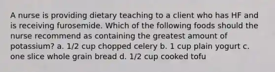 A nurse is providing dietary teaching to a client who has HF and is receiving furosemide. Which of the following foods should the nurse recommend as containing the greatest amount of potassium? a. 1/2 cup chopped celery b. 1 cup plain yogurt c. one slice whole grain bread d. 1/2 cup cooked tofu