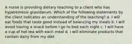 A nurse is providing dietary teaching to a client who has hyperemesis gravidarum. Which of the following statements by the client indicates an understanding of the teaching? a. I will eat foods that taste good instead of balancing my meals b. I will avoid having a snack before I go to bed each night c. I will have a cup of hot tea with each meal d. I will eliminate products that contain dairy from my diet