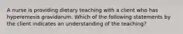 A nurse is providing dietary teaching with a client who has hyperemesis gravidarum. Which of the following statements by the client indicates an understanding of the teaching?