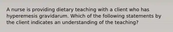 A nurse is providing dietary teaching with a client who has hyperemesis gravidarum. Which of the following statements by the client indicates an understanding of the teaching?