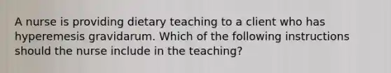 A nurse is providing dietary teaching to a client who has hyperemesis gravidarum. Which of the following instructions should the nurse include in the teaching?