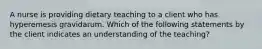 A nurse is providing dietary teaching to a client who has hyperemesis gravidarum. Which of the following statements by the client indicates an understanding of the teaching?