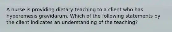 A nurse is providing dietary teaching to a client who has hyperemesis gravidarum. Which of the following statements by the client indicates an understanding of the teaching?