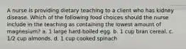 A nurse is providing dietary teaching to a client who has kidney disease. Which of the following food choices should the nurse include in the teaching as containing the lowest amount of magnesium? a. 1 large hard-boiled egg. b. 1 cup bran cereal. c. 1/2 cup almonds. d. 1 cup cooked spinach