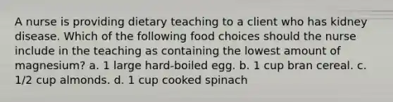 A nurse is providing dietary teaching to a client who has kidney disease. Which of the following food choices should the nurse include in the teaching as containing the lowest amount of magnesium? a. 1 large hard-boiled egg. b. 1 cup bran cereal. c. 1/2 cup almonds. d. 1 cup cooked spinach