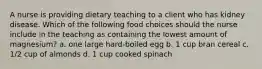 A nurse is providing dietary teaching to a client who has kidney disease. Which of the following food choices should the nurse include in the teaching as containing the lowest amount of magnesium? a. one large hard-boiled egg b. 1 cup bran cereal c. 1/2 cup of almonds d. 1 cup cooked spinach