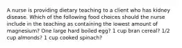 A nurse is providing dietary teaching to a client who has kidney disease. Which of the following food choices should the nurse include in the teaching as containing the lowest amount of magnesium? One large hard boiled egg? 1 cup bran cereal? 1/2 cup almonds? 1 cup cooked spinach?