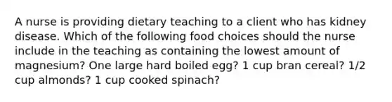 A nurse is providing dietary teaching to a client who has kidney disease. Which of the following food choices should the nurse include in the teaching as containing the lowest amount of magnesium? One large hard boiled egg? 1 cup bran cereal? 1/2 cup almonds? 1 cup cooked spinach?