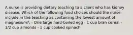 A nurse is providing dietary teaching to a client who has kidney disease. Which of the following food choices should the nurse include in the teaching as containing the lowest amount of magnesium?; - One large hard-boiled egg - 1 cup bran cereal - 1/2 cup almonds - 1 cup cooked spinach