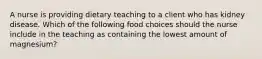 A nurse is providing dietary teaching to a client who has kidney disease. Which of the following food choices should the nurse include in the teaching as containing the lowest amount of magnesium?