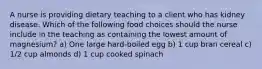 A nurse is providing dietary teaching to a client who has kidney disease. Which of the following food choices should the nurse include in the teaching as containing the lowest amount of magnesium? a) One large hard-boiled egg b) 1 cup bran cereal c) 1/2 cup almonds d) 1 cup cooked spinach