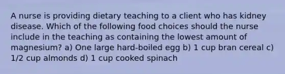 A nurse is providing dietary teaching to a client who has kidney disease. Which of the following food choices should the nurse include in the teaching as containing the lowest amount of magnesium? a) One large hard-boiled egg b) 1 cup bran cereal c) 1/2 cup almonds d) 1 cup cooked spinach